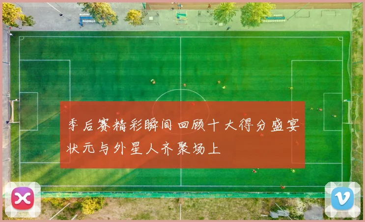 季后赛精彩瞬间回顾十大得分盛宴状元与外星人齐聚场上