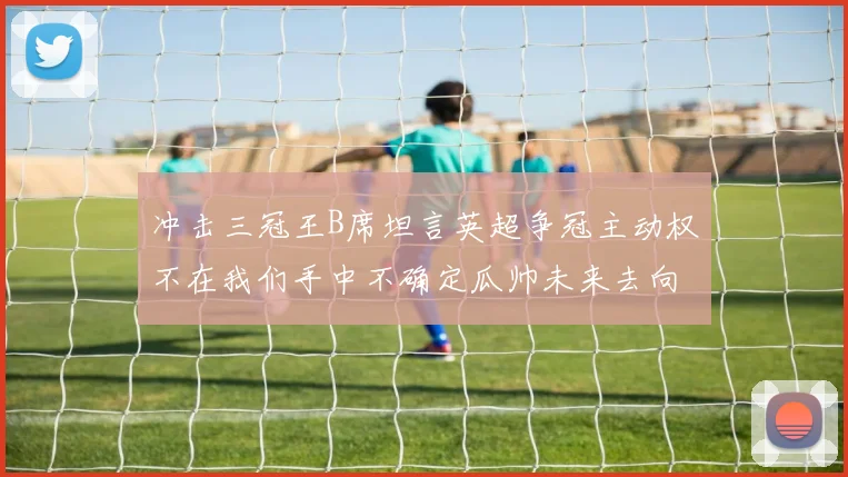 冲击三冠王B席坦言英超争冠主动权不在我们手中不确定瓜帅未来去向