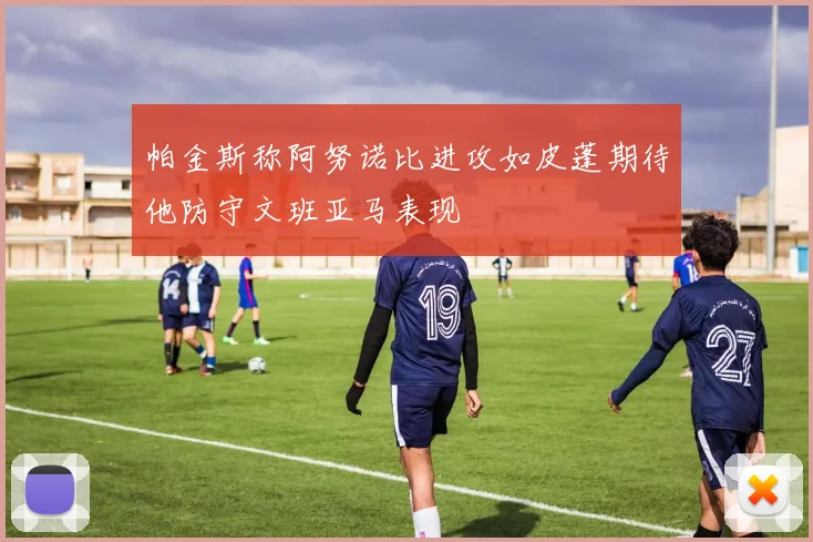帕金斯称阿努诺比进攻如皮蓬期待他防守文班亚马表现