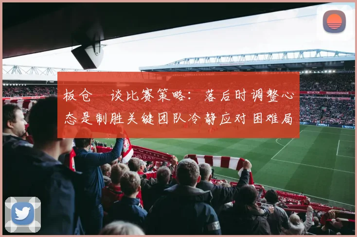 板仓滉谈比赛策略：落后时调整心态是制胜关键团队冷静应对困难局面