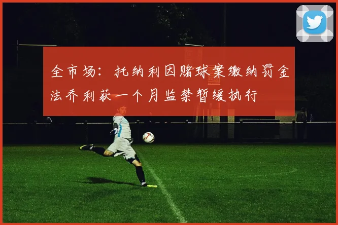 全市场：托纳利因赌球案缴纳罚金法乔利获一个月监禁暂缓执行