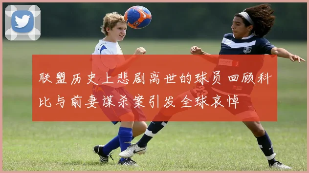 联盟历史上悲剧离世的球员回顾科比与前妻谋杀案引发全球哀悼