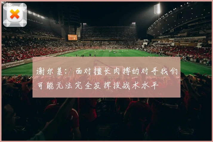 谢尔基：面对擅长肉搏的对手我们可能无法完全发挥技战术水平