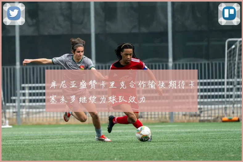 库尼亚盛赞卡里克合作愉快期待卡塞米罗继续为球队效力