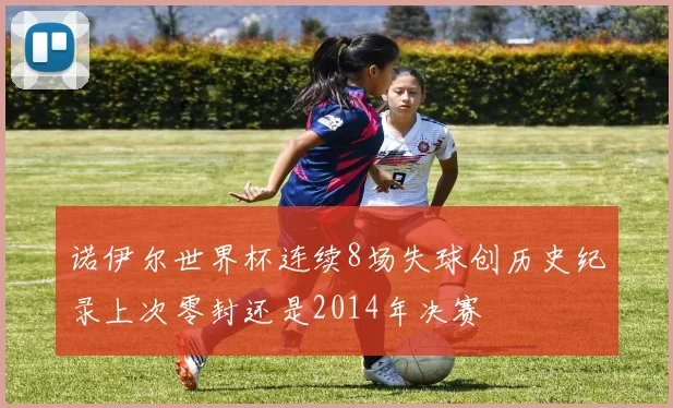 诺伊尔世界杯连续8场失球创历史纪录上次零封还是2014年决赛