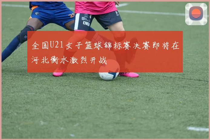 全国U21女子篮球锦标赛决赛即将在河北衡水激烈开战