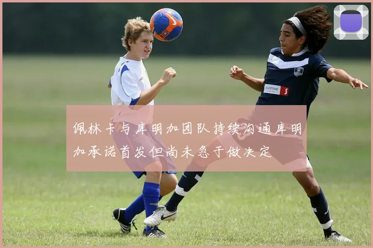 佩林卡与库明加团队持续沟通库明加承诺首发但尚未急于做决定