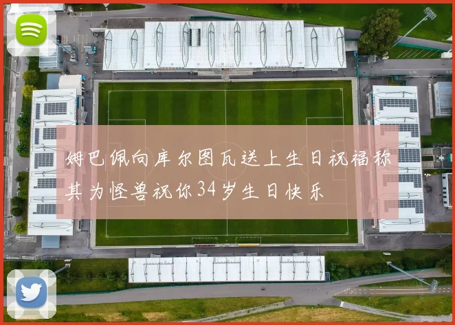 姆巴佩向库尔图瓦送上生日祝福称其为怪兽祝你34岁生日快乐